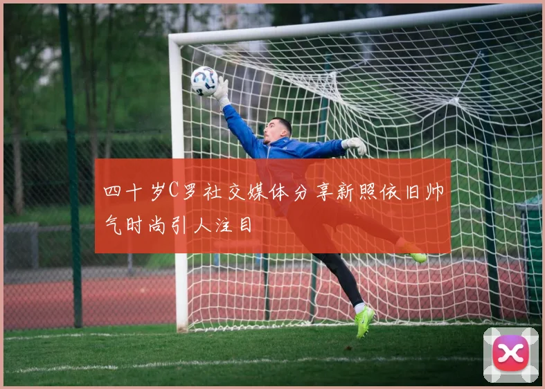 四十岁C罗社交媒体分享新照依旧帅气时尚引人注目