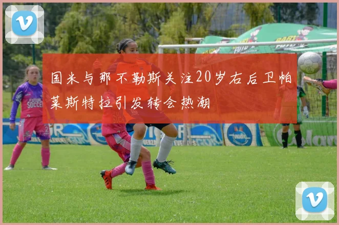 国米与那不勒斯关注20岁右后卫帕莱斯特拉引发转会热潮
