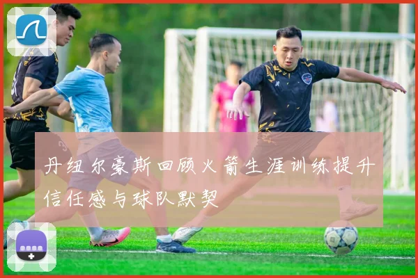 丹纽尔豪斯回顾火箭生涯训练提升信任感与球队默契