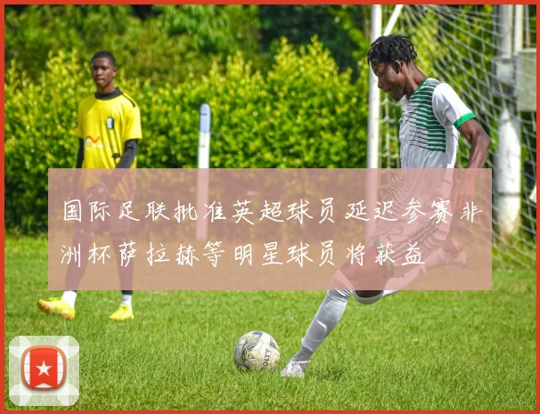 国际足联批准英超球员延迟参赛非洲杯萨拉赫等明星球员将获益