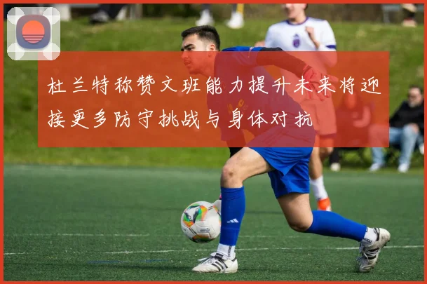 杜兰特称赞文班能力提升未来将迎接更多防守挑战与身体对抗