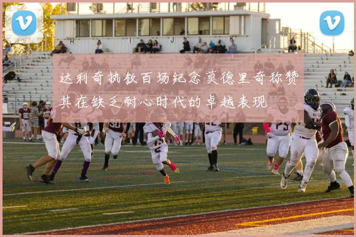 达利奇执教百场纪念莫德里奇称赞其在缺乏耐心时代的卓越表现