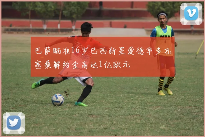 巴萨瞄准16岁巴西新星爱德华多孔塞桑解约金高达1亿欧元