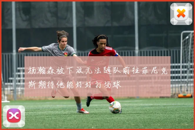 杨瀚森被下放无法随队前往菲尼克斯期待他能好好打场球