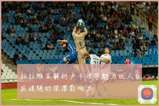 拉拉维亚解析卢卡领导魅力让人自发追随的深厚影响力