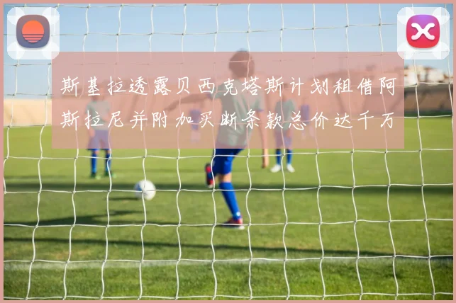 斯基拉透露贝西克塔斯计划租借阿斯拉尼并附加买断条款总价达千万级别
