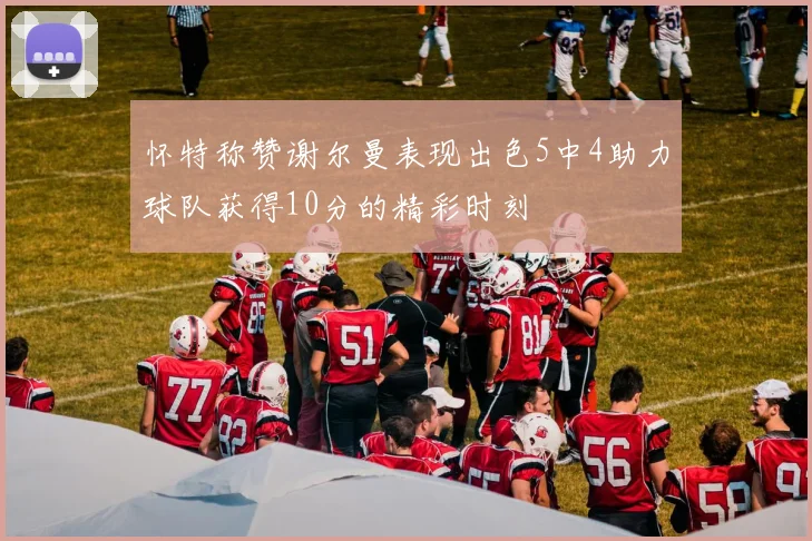 怀特称赞谢尔曼表现出色5中4助力球队获得10分的精彩时刻