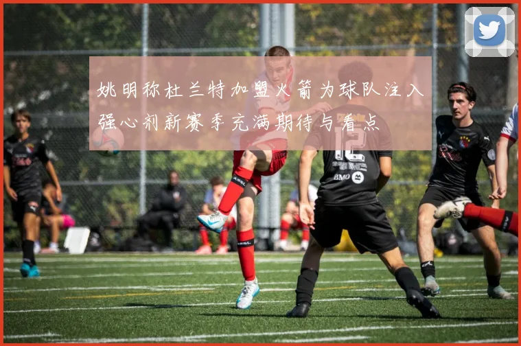 姚明称杜兰特加盟火箭为球队注入强心剂新赛季充满期待与看点