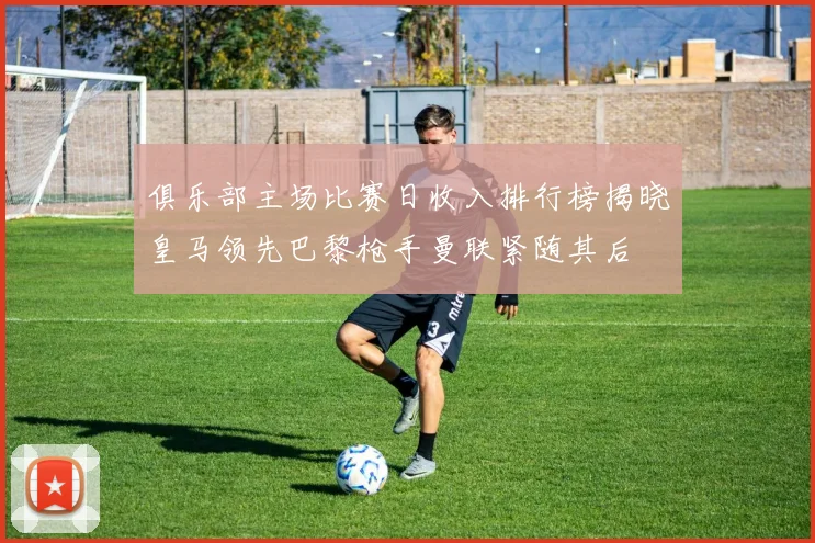 俱乐部主场比赛日收入排行榜揭晓皇马领先巴黎枪手曼联紧随其后