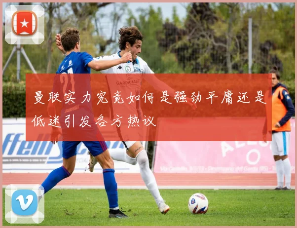 曼联实力究竟如何是强劲平庸还是低迷引发各方热议