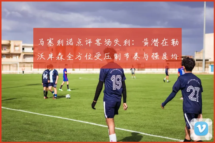 马塞利诺点评客场失利：黄潜在勒沃库森全方位受压制节奏与强度均不敌对手