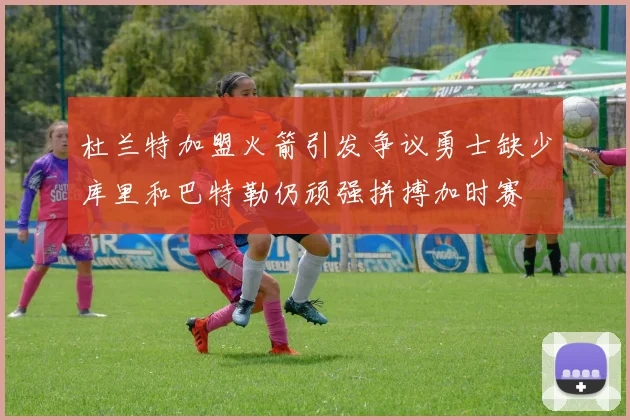 杜兰特加盟火箭引发争议勇士缺少库里和巴特勒仍顽强拼搏加时赛