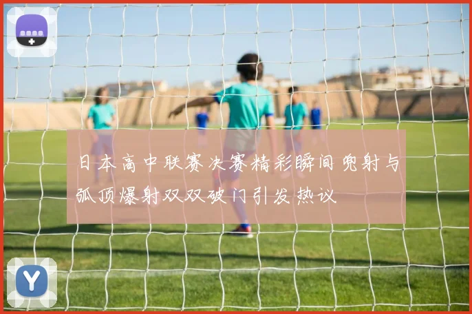 日本高中联赛决赛精彩瞬间兜射与弧顶爆射双双破门引发热议
