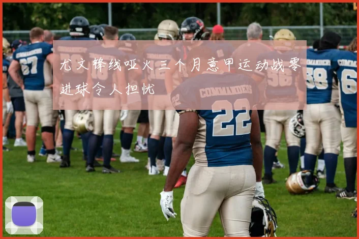 尤文锋线哑火三个月意甲运动战零进球令人担忧