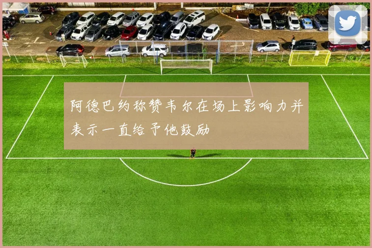 阿德巴约称赞韦尔在场上影响力并表示一直给予他鼓励