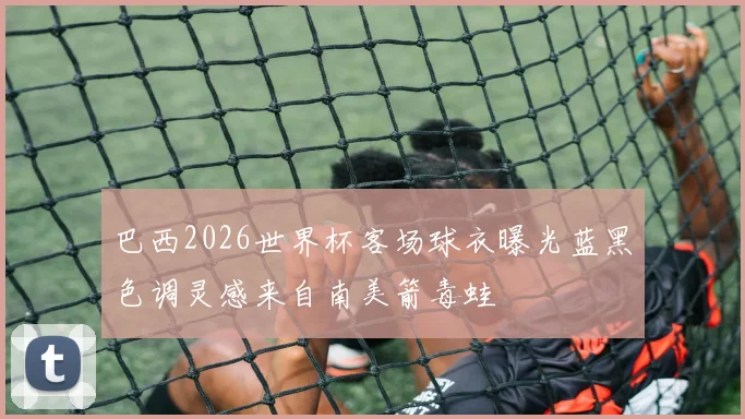 巴西2026世界杯客场球衣曝光蓝黑色调灵感来自南美箭毒蛙