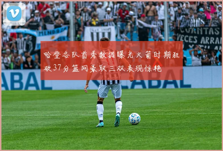 哈登各队首秀数据曝光火箭时期狂砍37分篮网豪取三双表现惊艳