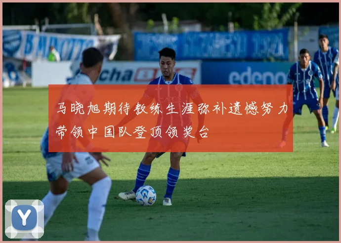 马晓旭期待教练生涯弥补遗憾努力带领中国队登顶领奖台