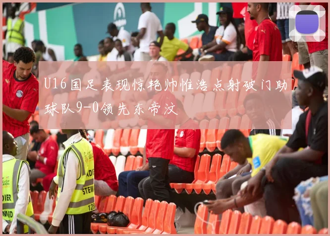 U16国足表现惊艳帅惟浩点射破门助球队9-0领先东帝汶