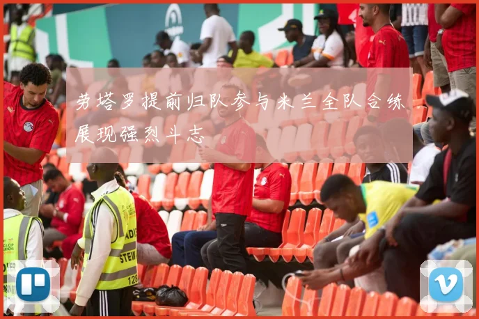 劳塔罗提前归队参与米兰全队合练展现强烈斗志