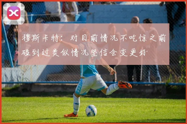 穆斯卡特：对目前情况不吃惊之前碰到过类似情况坚信会变更好