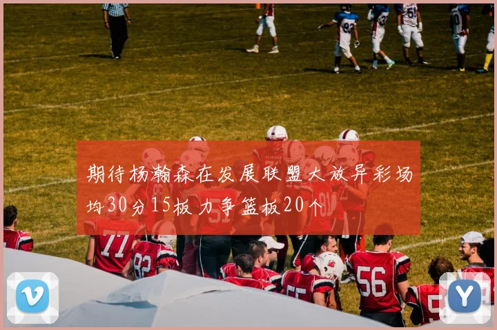 期待杨瀚森在发展联盟大放异彩场均30分15板力争篮板20个