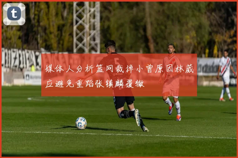 媒体人分析篮网裁掉小曾原因林葳应避免重蹈张镇麟覆辙