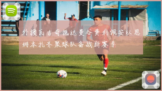 外援瓦吉奇抵达曼谷费利佩安以恩姆本扎齐聚球队备战新赛季