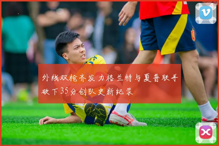 外线双枪齐发力格兰特与夏普联手砍下35分创队史新纪录