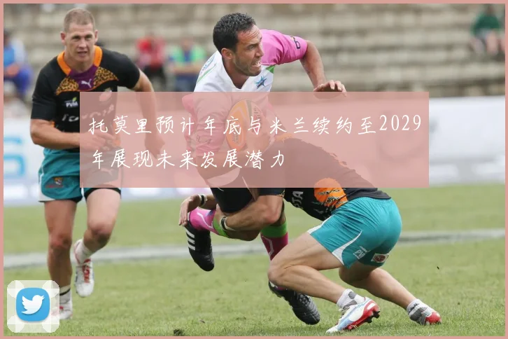 托莫里预计年底与米兰续约至2029年展现未来发展潜力