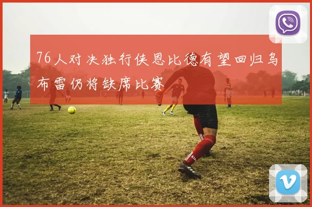 76人对决独行侠恩比德有望回归乌布雷仍将缺席比赛