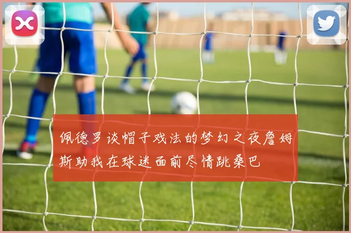 佩德罗谈帽子戏法的梦幻之夜詹姆斯助我在球迷面前尽情跳桑巴