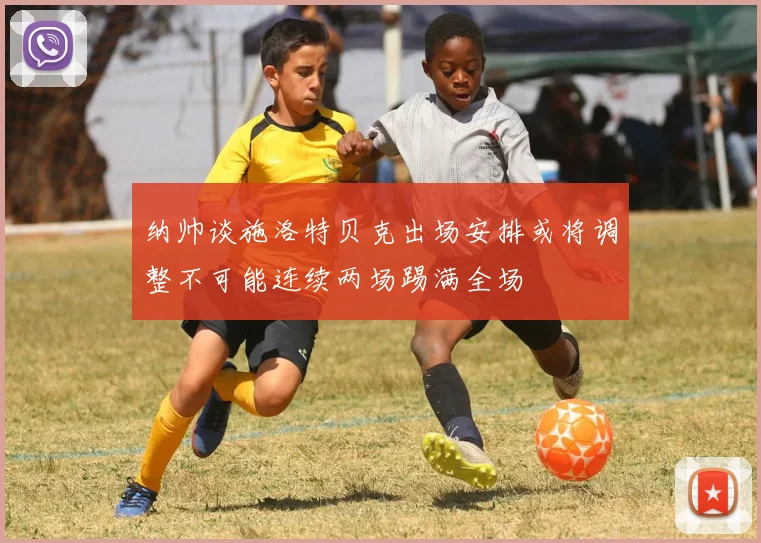 纳帅谈施洛特贝克出场安排或将调整不可能连续两场踢满全场