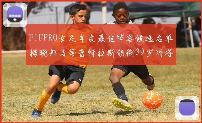 FIFPRO女足年度最佳阵容候选名单揭晓邦马蒂普特拉斯领衔39岁玛塔入围