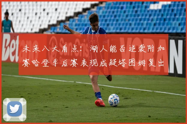 未来八大看点：湖人能否逆袭附加赛哈登季后赛表现成疑塔图姆复出能否助力球队