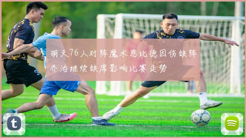 明天76人对阵魔术恩比德因伤缺阵乔治继续缺席影响比赛走势