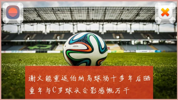 谢文能重返伯纳乌球场十多年后晒童年与C罗球衣合影感慨万千